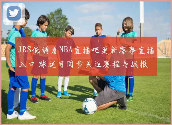 JRS低调看NBA直播吧更新赛事直播入口 球迷可同步关注赛程与战报