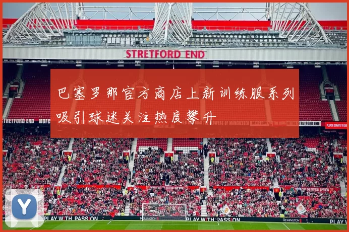 巴塞罗那官方商店上新训练服系列吸引球迷关注热度攀升