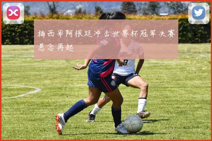 梅西率阿根廷冲击世界杯冠军决赛悬念再起