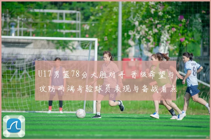 U17男篮78分大胜对手 晋级希望与攻防两端考验球员表现与备战看点