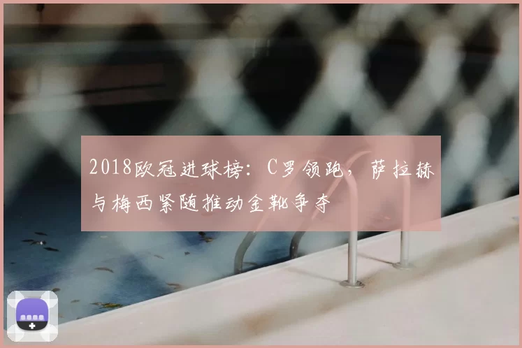 2018欧冠进球榜：C罗领跑，萨拉赫与梅西紧随推动金靴争夺